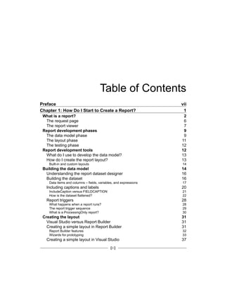 [ i ]
Table of Contents
Preface vii
Chapter 1: How Do I Start to Create a Report? 1
What is a report? 2
The request page 6
The report viewer 7
Report development phases 9
The data model phase 9
The layout phase 11
The testing phase 12
Report development tools 12
What do I use to develop the data model? 13
How do I create the report layout? 13
Built-in and custom layouts 14
Building the data model 14
Understanding the report dataset designer 16
Building the dataset 16
Data items and columns – fields, variables, and expressions 17
Including captions and labels 20
IncludeCaption versus FIELDCAPTION 21
How is the dataset flattened? 22
Report triggers 28
What happens when a report runs? 28
The report trigger sequence 29
What is a ProcessingOnly report? 30
Creating the layout 31
Visual Studio versus Report Builder 31
Creating a simple layout in Report Builder 31
Report Builder features 32
Wizards for prototyping 33
Creating a simple layout in Visual Studio 37
 