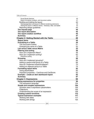 Table of Contents
[ ii ]
Visual Studio features 40
Report formatting, toolbars, and document outline 41
Building and testing the layout 42
Testing pagination and layout in different rendering extensions 43
Testing the report in different clients – Windows, Web, and tablet 43
Reporting design guidelines 43
The request page 44
The report description 45
The report creation workflow 45
Summary 47
Chapter 2: Getting Started with the Tablix 49
Report items 49
Everything is a Tablix 50
The Document Outline 51
Changing the name of a Tablix 52
List versus Table versus Matrix 53
Filtering and sorting 56
How can I implement filters? 56
How can I implement sorting? 62
Interactive sorting 63
Grouping 66
How can I implement grouping? 66
Adding a parent-child group to a Tablix 66
How do I implement expand/collapse? 72
Adding an adjacent group to a Tablix 74
Formatting report items 82
Using placeholders 85
Important properties – CanGrow and CanShrink 92
Example – create an item dashboard report 93
Summary 97
Chapter 3: Expressions 99
Using expressions for properties 99
The expression language 104
Simple and complex expressions 104
Symbols used in expression placeholders 106
Collections 106
Understanding the scope of an expression 108
Creating custom functions 112
Typical expression examples 117
Working with dates 117
Working with strings 120
 