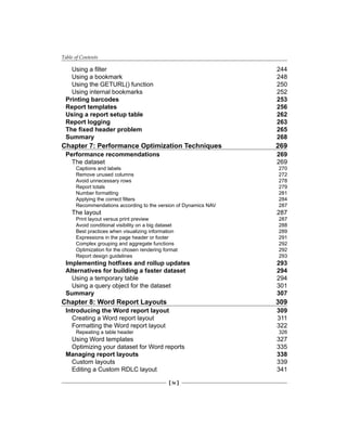 Table of Contents
[ iv ]
Using a filter 244
Using a bookmark 248
Using the GETURL() function 250
Using internal bookmarks 252
Printing barcodes 253
Report templates 256
Using a report setup table 262
Report logging 263
The fixed header problem 265
Summary 268
Chapter 7: Performance Optimization Techniques 269
Performance recommendations 269
The dataset 269
Captions and labels 270
Remove unused columns 272
Avoid unnecessary rows 278
Report totals 279
Number formatting 281
Applying the correct filters 284
Recommendations according to the version of Dynamics NAV 287
The layout 287
Print layout versus print preview 287
Avoid conditional visibility on a big dataset 288
Best practices when visualizing information 289
Expressions in the page header or footer 291
Complex grouping and aggregate functions 292
Optimization for the chosen rendering format 292
Report design guidelines 293
Implementing hotfixes and rollup updates 293
Alternatives for building a faster dataset 294
Using a temporary table 294
Using a query object for the dataset 301
Summary 307
Chapter 8: Word Report Layouts 309
Introducing the Word report layout 309
Creating a Word report layout 311
Formatting the Word report layout 322
Repeating a table header 326
Using Word templates 327
Optimizing your dataset for Word reports 335
Managing report layouts 338
Custom layouts 339
Editing a Custom RDLC layout 341
 