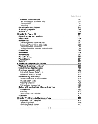 Table of Contents
[ v ]
The report execution flow 343
The Word report execution flow 344
At design time 344
At runtime 344
Managing layouts in code 344
Scheduling reports 348
Summary 350
Chapter 9: Power BI 351
Dynamics NAV web services 351
Using Excel 354
Power Pivot 357
Activating Power Pivot in Excel 357
Building a Power Pivot data model 359
Importing data into Power Pivot 360
Creating relations in the Power Pivot data model 366
Power View 369
Power Map 376
Power Query 383
Power BI Designer 383
PowerBI.com 391
Summary 397
Chapter 10: Reporting Services 399
What are Reporting Services? 399
Installation and configuration 400
Creating a report in SSRS 404
Using SQL Server Data Tools 415
Publishing a report project 417
Implementing reusability 419
Shared data sources and datasets 419
Shared report parts 423
Creating functions 426
Using stored procedures 428
Calling a Dynamics NAV OData web service 431
The next step 434
Caching 435
Subscribing or scheduling 436
Summary 437
Chapter 11: Charts in Dynamics NAV 439
The generic chart designer 439
Text management 445
Show any list as a chart 447
 