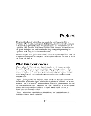[ vii ]
Preface
The goal of this book is to introduce and explain the reporting capabilities of
Dynamics NAV in detail. Starting from the beginning, this book will introduce you
to the report designers and explain how you can create and customize reports in
Dynamics NAV. The book also looks at topics in depth to explain and demonstrate
the typical issues you may encounter in your daily life regarding reporting and
Dynamics NAV using practical real-life scenarios.
After reading this book, you will understand how to manipulate Dynamics NAV for
it to produce the reports and analytical data that you want, when you want it, and in
the format you want it.
What this book covers
Chapter 1, How Do I Start to Create a Report?, explains how to create a report in
Dynamics NAV. This chapter explains that the report development can be done
in two steps: by creating the data model and then the layout. It also explains how
to include captions and labels. Then, it dives into Visual Studio, explains how to
create the layout, and demonstrates the difference between Visual Studio and
Report Builder.
Chapter 2, Getting Started with the Tablix, covers how to use the Tablix control when
we create the layout of the report. This chapter explains how the Tablix can be used
as a List, Table, or Matrix, and demonstrates the differences between them, and also
discusses when to use each. This chapter also covers the different techniques of how
to filter, sort, and group information in the report layout. It also introduces
you to some important properties.
Chapter 3, Expressions, discusses the expressions and how they can be used to
generate values for certain properties.
 