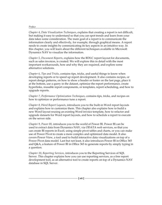 Preface
[ viii ]
Chapter 4, Data Visualization Techniques, explains that creating a report is not difficult,
but making it easy to understand so that you can spot trends and learn from your
data takes some consideration. The main goal of a report is to communicate the
information clearly and effectively, for example, through graphical means. A report
needs to create insights by communicating its key aspects in an intuitive way. In
this chapter, you will learn about the different techniques available in Microsoft
Dynamics NAV to visualize the information.
Chapter 5, Document Reports, explains how the RDLC report layout for documents,
such as sales invoices, is created. We will explore this in detail with the most
important workarounds, how and why they are required, and explore some
alternative solutions.
Chapter 6, Tips and Tricks, contains tips, tricks, and useful things to know when
developing reports or to speed up report development. It also contains recipes, or
report design patterns, on how to show a header or footer on the last page, place it
at the bottom, use a query in the dataset, optimize the report performance, create
hyperlinks, reusable report components, or templates, report scheduling, and how to
upgrade reports.
Chapter 7, Performance Optimization Techniques, contains tips, tricks, and recipes on
how to optimize or performance tune a report.
Chapter 8, Word Report Layouts, introduces you to the built-in Word report layouts
and explains how to customize them. This chapter also explains how to build a
new Word layout reusing an existing Word invoice template, how to refactor and
upgrade datasets for Word report layouts, and how to schedule a report to execute
on the server side.
Chapter 9, Power BI, introduces you to the world of Power BI. Power BI can be
used to extract data from Dynamics NAV, via ODATA web services, so that you
can create BI reports in Excel, using simple pivot tables and charts, or you can make
use of Power Pivot to create a more complex and optimized data model. It also
covers Power View, a tool used to build interactive data visualizations on top of a
Power Pivot data model. Last but not least, it also introduces Power BI in Office 365
and Q&A, a feature of Power BI in Office 365 to generate reports by simply typing in
a question.
Chapter 10, Reporting Services, introduces you to the Reporting Services of SQL
Server. This chapter explains how you can use reporting services, as a free report
development tool, as an alternative tool to create reports on top of a Dynamics NAV
database in SQL Server.
 