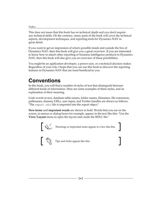 Preface
[ x ]
This does not mean that this book has no technical depth and you don't require
any technical skills. On the contrary, many parts of the book will cover the technical
aspects, development techniques, and reporting tools for Dynamics NAV in
great detail.
If you want to get an impression of what's possible inside and outside the box of
Dynamics NAV, then this book will give you a great overview. If you are interested
to know how to attach other reporting or business intelligence products to Dynamics
NAV, then this book will also give you an overview of these possibilities.
You might be an application developer, a power user, or a technical decision maker.
Regardless of your role, I hope that you can use this book to discover the reporting
features in Dynamics NAV that are most beneficial to you.
Conventions
In this book, you will find a number of styles of text that distinguish between
different kinds of information. Here are some examples of these styles, and an
explanation of their meaning.
Code words in text, database table names, folder names, filenames, file extensions,
pathnames, dummy URLs, user input, and Twitter handles are shown as follows:
"The report.rdlc file is imported into the report object."
New terms and important words are shown in bold. Words that you see on the
screen, in menus or dialog boxes for example, appear in the text like this: "Use the
View/Layout menu to open the layout and create the RDLC file."
Warnings or important notes appear in a box like this.
Tips and tricks appear like this.
 