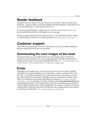 Preface
[ xi ]
Reader feedback
Feedback from our readers is always welcome. Let us know what you think about
this book—what you liked or may have disliked. Reader feedback is important for us
to develop titles that you really get the most out of.
To send us general feedback, simply send an e-mail to feedback@packtpub.com,
and mention the book title via the subject of your message.
If there is a topic that you have expertise in and you are interested in either writing
or contributing to a book, see our author guide on www.packtpub.com/authors.
Customer support
Now that you are the proud owner of a Packt book, we have a number of things to
help you to get the most from your purchase.
Downloading the color images of this book
We also provide you with a PDF file that has color images of the screenshots/
diagrams used in this book. The color images will help you better understand the
changes in the output. You can download this file from http://www.packtpub.com/
sites/default/files/downloads/4731EN_ColorImages.pdf.
Errata
Although we have taken every care to ensure the accuracy of our content, mistakes
do happen. If you find a mistake in one of our books—maybe a mistake in the text or
the code—we would be grateful if you would report this to us. By doing so, you can
save other readers from frustration and help us improve subsequent versions of this
book. If you find any errata, please report them by visiting http://www.packtpub.
com/submit-errata, selecting your book, clicking on the errata submission form link,
and entering the details of your errata. Once your errata are verified, your submission
will be accepted and the errata will be uploaded on our website, or added to any list of
existing errata, under the Errata section of that title. Any existing errata can be viewed
by selecting your title from http://www.packtpub.com/support.
 