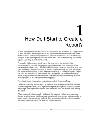 [ 1 ]
How Do I Start to Create a
Report?
In most implementations, the focus is on customizing the Dynamics NAV application
to meet the needs of the organization and sometimes also future needs. The effort
that is required for reporting in general is often underestimated and unfortunately
assigned to the least experienced consultants, who have to create/adapt document
reports according to customer requests.
Personally, I believe reporting is one of the most important aspects of an
implementation. It should therefore be given importance from the outset, in the
analysis phase of the project. The kind of information you want to retrieve from your
ERP system and the way you want to retrieve this information has a big impact on
the implementation of the system. Doing this correctly at the beginning of a project
can, and will, save a lot of time, money, and frustration. The unfortunate reality
is that many partners and/or customers look at reporting first when they want to
reduce the cost of an ERP implementation project.
This chapter is an introduction to creating reports in Dynamics NAV.
I will start by stating what a report is, and how standard Dynamics NAV includes
all sorts of reports. Then, I will explain that report development is always done in
three steps: creating the data model, then the layout and, last but not least, testing
the report.
When creating the data model, I will guide the user and explain how to create a
dataset, starting with a simple dataset consisting of one data item and then make it
more complex by introducing multiple data items and explaining/demonstrating
the effects on the dataset of the way you build data items.
 
