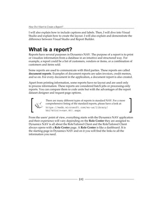 How Do I Start to Create a Report?
[ 2 ]
I will also explain how to include captions and labels. Then, I will dive into Visual
Studio and explain how to create the layout. I will also explain and demonstrate the
difference between Visual Studio and Report Builder.
What is a report?
Reports have several purposes in Dynamics NAV. The purpose of a report is to print
or visualize information from a database in an intuitive and structured way. For
example, a report could be a list of customers, vendors or items, or a combination of
customers and items sold.
Some reports are used to communicate with third parties. These reports are called
document reports. Examples of document reports are sales invoices, credit memos,
and so on. For every document in the application, a document report is also created.
Apart from printing information, some reports have no layout and are used only
to process information. These reports are considered batch jobs or processing-only
reports. You can compare them to code units but with the advantages of the report
dataset designer and request page options.
There are many different types of reports in standard NAV. For a more
comprehensive listing of the standard reports, please have a look at:
https://msdn.microsoft.com/en-us/library/
hh174014(v=nav.80).aspx
From the users' point of view, everything starts with the Dynamics NAV application
and their experience will vary depending on the Role Center they are assigned to.
Dynamics NAV is all about the RoleTailored Client and the RoleTailored Client
always opens with a Role Center page. A Role Center is like a dashboard. It is
the starting page in Dynamics NAV and on it you will find the links to all the
information you need.
 
