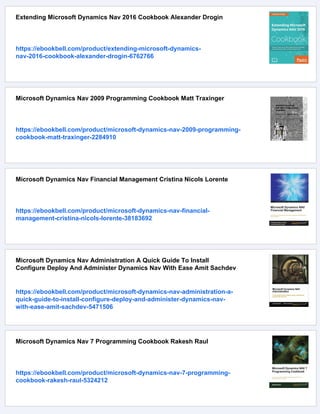 Extending Microsoft Dynamics Nav 2016 Cookbook Alexander Drogin
https://ebookbell.com/product/extending-microsoft-dynamics-
nav-2016-cookbook-alexander-drogin-6762766
Microsoft Dynamics Nav 2009 Programming Cookbook Matt Traxinger
https://ebookbell.com/product/microsoft-dynamics-nav-2009-programming-
cookbook-matt-traxinger-2284910
Microsoft Dynamics Nav Financial Management Cristina Nicols Lorente
https://ebookbell.com/product/microsoft-dynamics-nav-financial-
management-cristina-nicols-lorente-38183692
Microsoft Dynamics Nav Administration A Quick Guide To Install
Configure Deploy And Administer Dynamics Nav With Ease Amit Sachdev
https://ebookbell.com/product/microsoft-dynamics-nav-administration-a-
quick-guide-to-install-configure-deploy-and-administer-dynamics-nav-
with-ease-amit-sachdev-5471506
Microsoft Dynamics Nav 7 Programming Cookbook Rakesh Raul
https://ebookbell.com/product/microsoft-dynamics-nav-7-programming-
cookbook-rakesh-raul-5324212
 