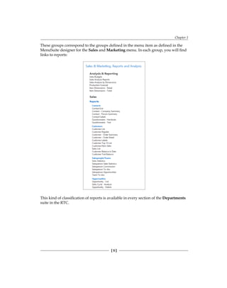 Chapter 1
[ 5 ]
These groups correspond to the groups defined in the menu item as defined in the
MenuSuite designer for the Sales and Marketing menu. In each group, you will find
links to reports:
This kind of classification of reports is available in every section of the Departments
suite in the RTC.
 