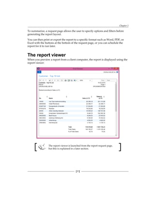 Chapter 1
[ 7 ]
To summarize, a request page allows the user to specify options and filters before
generating the report layout.
You can then print or export the report to a specific format such as Word, PDF, or
Excel with the buttons at the bottom of the request page, or you can schedule the
report for it to run later.
The report viewer
When you preview a report from a client computer, the report is displayed using the
report viewer:
The report viewer is launched from the report request page,
but this is explained in a later section.
www.allitebooks.com
 