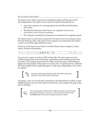 How Do I Start to Create a Report?
[ 8 ]
The report viewer allows reports to be embedded in Microsoft Dynamics NAV
client applications. The report viewer control is installed automatically on:
• Any client computer, for viewing reports from the Microsoft Dynamics
NAV client
• The Microsoft Dynamics NAV Server, for using the SAVEASEXCEL,
SAVEASWORD, and SAVEASPDF functions
• The computer running the development environment, for compiling reports
The report viewer is used when you preview the report if you are running a report
from the Windows client. The report viewer supports user interaction and renders
a report as an HTML page behind the scenes.
At the top of the report viewer there's a toolbar that provides navigation, search,
export, and print functionality:
You can save a report as an Excel, PDF or Word file. The same report can have
a different appearance and functionality, depending on the rendering format that
you select. For example, reports that have links, document maps, and bookmarks
might not work properly if the report is saved to a file. A report layout in a different
file format might include additional pages or white space, depending on how items
are aligned.
It's best to test the development with all render extensions
(Preview, Print, PDF, Excel, and Word)
At runtime, users can use the print commands on the ReportViewer toolbar to open
a Print dialog box, preview the report in print layout, and configure the page setup,
prior to printing.
You can also print a report from within the report viewer but note
that, if the function CurrReport.PREVIEW is used in the code,
the Print button will not be available in preview mode.
 