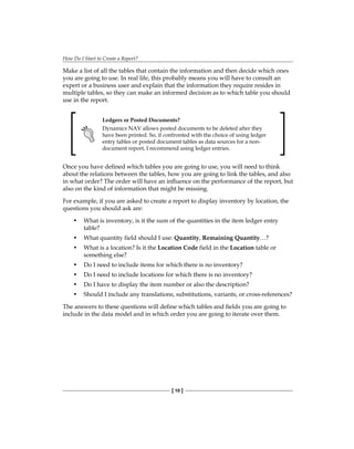 How Do I Start to Create a Report?
[ 10 ]
Make a list of all the tables that contain the information and then decide which ones
you are going to use. In real life, this probably means you will have to consult an
expert or a business user and explain that the information they require resides in
multiple tables, so they can make an informed decision as to which table you should
use in the report.
Ledgers or Posted Documents?
Dynamics NAV allows posted documents to be deleted after they
have been printed. So, if confronted with the choice of using ledger
entry tables or posted document tables as data sources for a non-
document report, I recommend using ledger entries.
Once you have defined which tables you are going to use, you will need to think
about the relations between the tables, how you are going to link the tables, and also
in what order? The order will have an influence on the performance of the report, but
also on the kind of information that might be missing.
For example, if you are asked to create a report to display inventory by location, the
questions you should ask are:
• What is inventory, is it the sum of the quantities in the item ledger entry
table?
• What quantity field should I use: Quantity, Remaining Quantity…?
• What is a location? Is it the Location Code field in the Location table or
something else?
• Do I need to include items for which there is no inventory?
• Do I need to include locations for which there is no inventory?
• Do I have to display the item number or also the description?
• Should I include any translations, substitutions, variants, or cross-references?
The answers to these questions will define which tables and fields you are going to
include in the data model and in which order you are going to iterate over them.
 