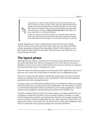 Chapter 1
[ 11 ]
A good idea is to make a draft drawing of the layout of the report you
want to create on a piece of paper. Write down the fields that need to be
visible on the report and then find out which table they are from. After
that, if there are multiple tables, find out how the tables are related and
write that down. Having an entity relationship (ER) model helps a lot
here, especially in a customized database.
In this way, when you open the designer, you already know what you
need to do. Both novice and experienced developers make the mistake
of not thinking before they begin. It can then get confusing very quickly.
A good suggestion is to have a requirements session with the user, during
which you can create a mock-up of the report. Then you can define each field,
column, grouping, sorting and printing option. Based on this session, you can
then create the data model for the report. This mock-up is also referred to as a
format design document.
The layout phase
Although the data model is important for the reasons I just explained, the layout of
the report determines how the user will perceive it. So, if the layout is not easy to
interpret, or if you can't see the wood from the trees, however cleverly you construct
the data model, the report is not going to be used.
There are many out of the box reports in the Dynamics NAV application and most of
them are never used. One of the reasons is that they have an inadequate layout.
How do I visualize the information such that the report clearly reveals its intention
and the user quickly finds what he or she is looking for? That's the most important
question to ask when creating the layout.
Creating a report is not difficult, but making it easy to understand, so that you can spot
trends and learn from your data, takes some consideration. The main goal of a report is
to communicate information clearly and effectively, for example, graphically. A report
needs to create insights by communicating its key points in an intuitive way.
Using the example of the inventory by location report, you might consider how you
are going to visualise the inventory. Are you going to display a number, or a data
bar? Is it important to include a key performance indicator, for example compare the
current inventory with the reorder point (or some other important value)? Or are we
using items with an expiry date? If so, do items close to expiry need a different color?
Then, in what order are you going to display the locations and items?
 