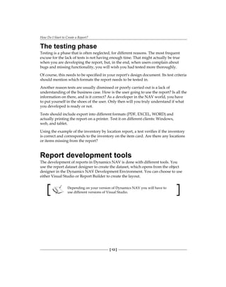 How Do I Start to Create a Report?
[ 12 ]
The testing phase
Testing is a phase that is often neglected, for different reasons. The most frequent
excuse for the lack of tests is not having enough time. That might actually be true
when you are developing the report, but, in the end, when users complain about
bugs and missing functionality, you will wish you had tested more thoroughly.
Of course, this needs to be specified in your report's design document. Its test criteria
should mention which formats the report needs to be tested in.
Another reason tests are usually dismissed or poorly carried out is a lack of
understanding of the business case. How is the user going to use the report? Is all the
information on there, and is it correct? As a developer in the NAV world, you have
to put yourself in the shoes of the user. Only then will you truly understand if what
you developed is ready or not.
Tests should include export into different formats (PDF, EXCEL, WORD) and
actually printing the report on a printer. Test it on different clients: Windows,
web, and tablet.
Using the example of the inventory by location report, a test verifies if the inventory
is correct and corresponds to the inventory on the item card. Are there any locations
or items missing from the report?
Report development tools
The development of reports in Dynamics NAV is done with different tools. You
use the report dataset designer to create the dataset, which opens from the object
designer in the Dynamics NAV Development Environment. You can choose to use
either Visual Studio or Report Builder to create the layout.
Depending on your version of Dynamics NAV you will have to
use different versions of Visual Studio.
 