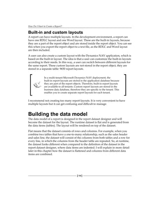 How Do I Start to Create a Report?
[ 14 ]
Built-in and custom layouts
A report can have multiple layouts. In the development environment, a report can
have one RDLC layout and one Word layout. These are the built-in layouts, because
they are a part of the report object and are stored inside the report object. You can see
this when you export the report object to a text file, as the RDLC and Word layout
are then included.
A user can also create a custom layout with the Dynamics NAV application, which is
based on the built-in layout. The idea is that a user can customize the built-in layouts
according to their needs. In this way, a user can switch between different layouts for
the same report. These custom layouts are not stored in the report object, they are
stored in a separate table: 9650 report layouts.
In a multi-tenant Microsoft Dynamics NAV deployment, the
built-in report layouts are stored in the application database because
they are part of the report objects. Therefore, built-in report layouts
are available to all tenants. Custom report layouts are stored in the
business data database, therefore they are specific to the tenant. This
enables you to create separate report layouts for each tenant.
I recommend not creating too many report layouts. It is very convenient to have
multiple layouts but it can get confusing and difficult to manage.
Building the data model
The data model of a report is designed in the report dataset designer and will
become the dataset for the layout. The runtime dataset is flat and is generated from
the data items (tables). The layout will be rendered on top of the dataset.
Flat means that the dataset consists of rows and columns. For example, when you
combine two tables that have a one-to-many relationship, such as the sales header
and sales line, the dataset will consist of the columns from both tables and a row for
every line, in which the columns from the header table are repeated. So, at runtime,
the dataset looks different when compared to the definition of the dataset in the
report dataset designer, where data items are indented. I will explain in more detail
later in this chapter how the dataset is flattened and columns from different data
items are combined.
 