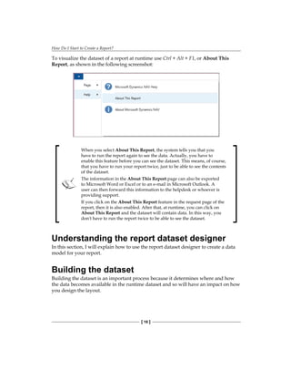 How Do I Start to Create a Report?
[ 16 ]
To visualize the dataset of a report at runtime use Ctrl + Alt + F1, or About This
Report, as shown in the following screenshot:
When you select About This Report, the system tells you that you
have to run the report again to see the data. Actually, you have to
enable this feature before you can see the dataset. This means, of course,
that you have to run your report twice, just to be able to see the contents
of the dataset.
The information in the About This Report page can also be exported
to Microsoft Word or Excel or to an e-mail in Microsoft Outlook. A
user can then forward this information to the helpdesk or whoever is
providing support.
If you click on the About This Report feature in the request page of the
report, then it is also enabled. After that, at runtime, you can click on
About This Report and the dataset will contain data. In this way, you
don't have to run the report twice to be able to see the dataset.
Understanding the report dataset designer
In this section, I will explain how to use the report dataset designer to create a data
model for your report.
Building the dataset
Building the dataset is an important process because it determines where and how
the data becomes available in the runtime dataset and so will have an impact on how
you design the layout.
 