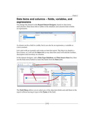 Chapter 1
[ 17 ]
Data items and columns – fields, variables, and
expressions
You design the dataset in the Report Dataset Designer, based on data items
and columns. Data items link to tables in the database and columns link to fields
or expressions:
A column can be a field in a table, but it can also be an expression, a variable or
a text constant.
Let's start with an example and create an item list report. The idea is to display a
list of items, so I will use the Item table as my data item and I will add the number,
description and inventory as columns.
In the dataset designer, add a Data Type DataItem and Data Source Item line, then
use the field menu button to select the fields from the Item table:
The Field Menu allows you to select any of the data item fields and add them to the
report without having to type in the Name of the field.
www.allitebooks.com
 