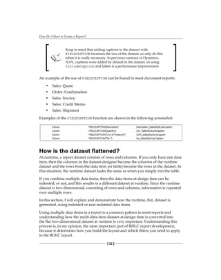 How Do I Start to Create a Report?
[ 22 ]
Keep in mind that adding captions to the dataset with
FIELDCAPTION increases the size of the dataset, so only do this
when it is really necessary. In previous versions of Dynamics
NAV, captions were added by default in the dataset, so using
IncludeCaption and labels is a performance improvement.
An example of the use of FIELDCAPTION can be found in most document reports:
• Sales: Quote
• Order: Confirmation
• Sales: Invoice
• Sales: Credit Memo
• Sales: Shipment
Examples of the FIELDCAPTION function are shown in the following screenshot:
How is the dataset flattened?
At runtime, a report dataset consists of rows and columns. If you only have one data
item, then the columns in the dataset designer become the columns of the runtime
dataset and the rows from the data item (or table) become the rows in the dataset. In
this situation, the runtime dataset looks the same as when you simply run the table.
If you combine multiple data items, then the data items at design time can be
indented, or not, and this results in a different dataset at runtime. Since the runtime
dataset is two dimensional, consisting of rows and columns, information is repeated
over multiple rows.
In this section, I will explain and demonstrate how the runtime, flat, dataset is
generated, using indented or non-indented data items.
Using multiple data items in a report is a common pattern in most reports and
understanding how the multi-data-item dataset at design time is converted into
the flat two-dimensional dataset at runtime is very important. Understanding this
process is, in my opinion, the most important part of RDLC report development,
because it determines how you build the layout and which filters you need to apply
in the RDLC layout.
 