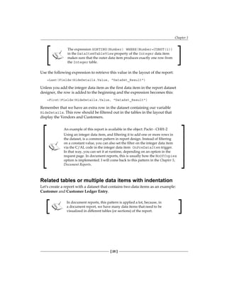 Chapter 1
[ 25 ]
The expression SORTING(Number) WHERE(Number=CONST(1))
in the DataItemTableView property of the Integer data item
makes sure that the outer data item produces exactly one row from
the Integer table.
Use the following expression to retrieve this value in the layout of the report:
=Last(Fields!HideDetails.Value, "DataSet_Result")
Unless you add the integer data item as the first data item in the report dataset
designer, the row is added to the beginning and the expression becomes this:
=First(Fields!HideDetails.Value, "DataSet_Result")
Remember that we have an extra row in the dataset containing our variable
HideDetails. This row should be filtered out in the tables in the layout that
display the Vendors and Customers.
An example of this report is available in the object: Packt - CH01-2
Using an integer data item, and filtering it to add one or more rows in
the dataset, is a common pattern in report design. Instead of filtering
on a constant value, you can also set the filter on the integer data item
via the C/AL code in the integer data item OnPreDataItem trigger.
In that way, you can set it at runtime, depending on an option in the
request page. In document reports, this is usually how the NoOfCopies
option is implemented. I will come back to this pattern in the Chapter 5,
Document Reports.
Related tables or multiple data items with indentation
Let's create a report with a dataset that contains two data items as an example:
Customer and Customer Ledger Entry.
In document reports, this pattern is applied a lot, because, in
a document report, we have many data items that need to be
visualized in different tables (or sections) of the report.
 
