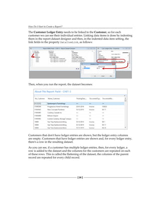 How Do I Start to Create a Report?
[ 26 ]
The Customer Ledger Entry needs to be linked to the Customer, so for each
customer we can see their individual entries. Linking data items is done by indenting
them in the report dataset designer and then, in the indented data item setting, the
link fields in the property DataItemLink, as follows:
Then, when you run the report, the dataset becomes:
Customers that don't have ledger entries are shown, but the ledger entry columns
are empty. Customers that have ledger entries are shown and, for every ledger entry,
there's a row in the resulting dataset.
As you can see, if a customer has multiple ledger entries, then, for every ledger, a
row is added to the dataset and the columns for the customers are repeated on each
of these rows. This is called the flattening of the dataset, the columns of the parent
record are repeated for every child record.
 