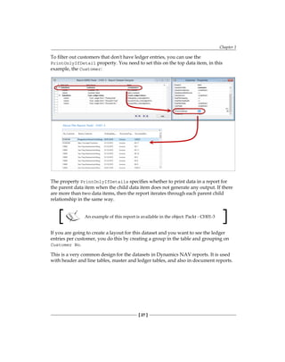 Chapter 1
[ 27 ]
To filter out customers that don't have ledger entries, you can use the
PrintOnlyIfDetail property. You need to set this on the top data item, in this
example, the Customer:
The property PrintOnlyIfDetails specifies whether to print data in a report for
the parent data item when the child data item does not generate any output. If there
are more than two data items, then the report iterates through each parent child
relationship in the same way.
An example of this report is available in the object: Packt - CH01-3
If you are going to create a layout for this dataset and you want to see the ledger
entries per customer, you do this by creating a group in the table and grouping on
Customer No.
This is a very common design for the datasets in Dynamics NAV reports. It is used
with header and line tables, master and ledger tables, and also in document reports.
www.allitebooks.com
 