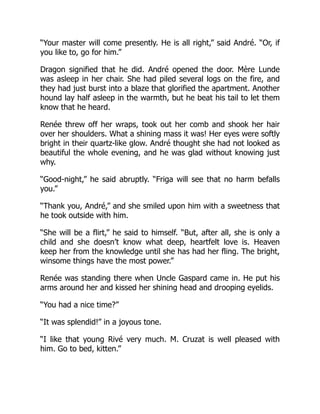 “Your master will come presently. He is all right,” said André. “Or, if
you like to, go for him.”
Dragon signified that he did. André opened the door. Mère Lunde
was asleep in her chair. She had piled several logs on the fire, and
they had just burst into a blaze that glorified the apartment. Another
hound lay half asleep in the warmth, but he beat his tail to let them
know that he heard.
Renée threw off her wraps, took out her comb and shook her hair
over her shoulders. What a shining mass it was! Her eyes were softly
bright in their quartz-like glow. André thought she had not looked as
beautiful the whole evening, and he was glad without knowing just
why.
“Good-night,” he said abruptly. “Friga will see that no harm befalls
you.”
“Thank you, André,” and she smiled upon him with a sweetness that
he took outside with him.
“She will be a flirt,” he said to himself. “But, after all, she is only a
child and she doesn’t know what deep, heartfelt love is. Heaven
keep her from the knowledge until she has had her fling. The bright,
winsome things have the most power.”
Renée was standing there when Uncle Gaspard came in. He put his
arms around her and kissed her shining head and drooping eyelids.
“You had a nice time?”
“It was splendid!” in a joyous tone.
“I like that young Rivé very much. M. Cruzat is well pleased with
him. Go to bed, kitten.”
 