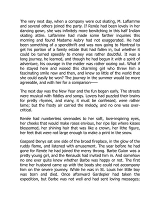 The very next day, when a company were out skating, M. Laflamme
and several others joined the party. If Renée had been lovely in her
dancing gown, she was infinitely more bewitching in this half Indian
skating attire. Laflamme had made some farther inquiries this
morning and found Madame Aubry had not exaggerated. He had
been something of a spendthrift and was now going to Montreal to
get his portion of a family estate that had fallen in, but whether it
could be turned speedily to money was rather doubtful. It was a
long journey, he learned, and though he had begun it with a spirit of
adventure, his courage in the matter was rather oozing out. What if
he stayed here and wooed this charming girl who threw him a
fascinating smile now and then, and knew so little of the world that
she could easily be won? The journey in the summer would be more
agreeable, and with her for a companion——
The next day was the New Year and the fun began early. The streets
were musical with fiddles and songs. Lovers had puzzled their brains
for pretty rhymes, and many, it must be confessed, were rather
lame; but the frosty air carried the melody, and no one was over-
critical.
Renée had numberless serenades to her soft, love-inspiring eyes,
her cheeks that would make roses envious, her ripe lips where kisses
blossomed, her shining hair that was like a crown, her lithe figure,
her feet that were not large enough to make a print in the snow.
Gaspard Denys sat one side of the broad fireplace, in the glow of the
ruddy flame, and listened with amusement. The year before he had
gone for Renée he had joined the merry throng. Barbe Guion was a
pretty young girl, and the Renauds had invited him in. And somehow
no one ever quite knew whether Barbe was happy or not. The first
time her husband came up with the boats she could not accompany
him on the severe journey. While he was in St. Louis her little boy
was born and died. Once afterward Gardepier had taken the
expedition, but Barbe was not well and had sent loving messages;
 