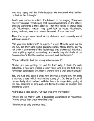 was very happy with her little daughter. He wondered what led him
to think of her this night!
Renée was restless as a bird. She listened to the singing. There was
one very musical French song that was not as fulsome as the others,
and she wondered a little about it. Then the voices in chorus cried
out: “Good-night, master; may good luck be yours. Good-night,
young mistress; may your dreams be sweet of your true love.”
Then the songs were heard in the distance, and presently André
Valbonais came in.
“Did you hear Laflamme?” he asked. “He and Monette went out for
the fun, but they sang some beautiful songs. M’sieu Denys, do you
not think it time some of this foolishness was broken up? Not that I
have anything against serenading, and really they did finely at the
Commandant’s. But the soldiers were out, and that helped.”
“It’s an old habit. And the young fellows enjoy it.”
“André, are you getting too old for fun? Why, I think it’s quite
delightful. I was sure I heard a new voice. And it is the first time I
have been serenaded. Oh, dear! I wonder who I shall dream about?”
Yes, she had only been a child; now she was a young girl, not quite
a woman, a gay, wilful, enchanting young girl. Did Denys know it?
He was lazily stretched out, with his hands in his pockets, gazing at
the fire, dreaming of long ago, and Renée Freneau, of another time
and Barbe Guion.
André gave a little cough. “Of your true love, ma’m’selle.”
“There are so many,” with a laughable assumption of weariness.
“And to doubt their truth would be cruel.”
“There can be only one true love.”
 
