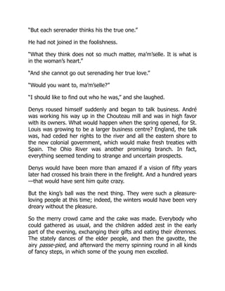 “But each serenader thinks his the true one.”
He had not joined in the foolishness.
“What they think does not so much matter, ma’m’selle. It is what is
in the woman’s heart.”
“And she cannot go out serenading her true love.”
“Would you want to, ma’m’selle?”
“I should like to find out who he was,” and she laughed.
Denys roused himself suddenly and began to talk business. André
was working his way up in the Chouteau mill and was in high favor
with its owners. What would happen when the spring opened, for St.
Louis was growing to be a larger business centre? England, the talk
was, had ceded her rights to the river and all the eastern shore to
the new colonial government, which would make fresh treaties with
Spain. The Ohio River was another promising branch. In fact,
everything seemed tending to strange and uncertain prospects.
Denys would have been more than amazed if a vision of fifty years
later had crossed his brain there in the firelight. And a hundred years
—that would have sent him quite crazy.
But the king’s ball was the next thing. They were such a pleasure-
loving people at this time; indeed, the winters would have been very
dreary without the pleasure.
So the merry crowd came and the cake was made. Everybody who
could gathered as usual, and the children added zest in the early
part of the evening, exchanging their gifts and eating their étrennes.
The stately dances of the elder people, and then the gavotte, the
airy passe-pied, and afterward the merry spinning round in all kinds
of fancy steps, in which some of the young men excelled.
 