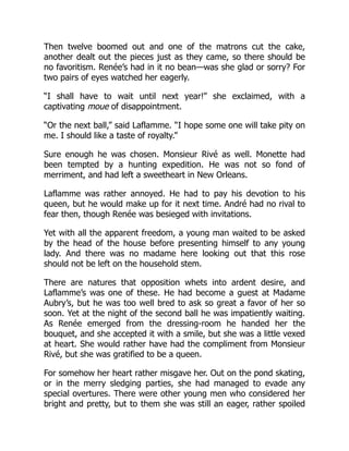 Then twelve boomed out and one of the matrons cut the cake,
another dealt out the pieces just as they came, so there should be
no favoritism. Renée’s had in it no bean—was she glad or sorry? For
two pairs of eyes watched her eagerly.
“I shall have to wait until next year!” she exclaimed, with a
captivating moue of disappointment.
“Or the next ball,” said Laflamme. “I hope some one will take pity on
me. I should like a taste of royalty.”
Sure enough he was chosen. Monsieur Rivé as well. Monette had
been tempted by a hunting expedition. He was not so fond of
merriment, and had left a sweetheart in New Orleans.
Laflamme was rather annoyed. He had to pay his devotion to his
queen, but he would make up for it next time. André had no rival to
fear then, though Renée was besieged with invitations.
Yet with all the apparent freedom, a young man waited to be asked
by the head of the house before presenting himself to any young
lady. And there was no madame here looking out that this rose
should not be left on the household stem.
There are natures that opposition whets into ardent desire, and
Laflamme’s was one of these. He had become a guest at Madame
Aubry’s, but he was too well bred to ask so great a favor of her so
soon. Yet at the night of the second ball he was impatiently waiting.
As Renée emerged from the dressing-room he handed her the
bouquet, and she accepted it with a smile, but she was a little vexed
at heart. She would rather have had the compliment from Monsieur
Rivé, but she was gratified to be a queen.
For somehow her heart rather misgave her. Out on the pond skating,
or in the merry sledging parties, she had managed to evade any
special overtures. There were other young men who considered her
bright and pretty, but to them she was still an eager, rather spoiled
 