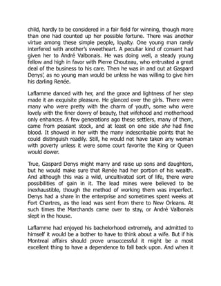 child, hardly to be considered in a fair field for winning, though more
than one had counted up her possible fortune. There was another
virtue among these simple people, loyalty. One young man rarely
interfered with another’s sweetheart. A peculiar kind of consent had
given her to André Valbonais. He was doing well, a steady young
fellow and high in favor with Pierre Chouteau, who entrusted a great
deal of the business to his care. Then he was in and out at Gaspard
Denys’, as no young man would be unless he was willing to give him
his darling Renée.
Laflamme danced with her, and the grace and lightness of her step
made it an exquisite pleasure. He glanced over the girls. There were
many who were pretty with the charm of youth, some who were
lovely with the finer dowry of beauty, that wifehood and motherhood
only enhances. A few generations ago these settlers, many of them,
came from peasant stock, and at least on one side she had fine
blood. It showed in her with the many indescribable points that he
could distinguish readily. Still, he would not have taken any woman
with poverty unless it were some court favorite the King or Queen
would dower.
True, Gaspard Denys might marry and raise up sons and daughters,
but he would make sure that Renée had her portion of his wealth.
And although this was a wild, uncultivated sort of life, there were
possibilities of gain in it. The lead mines were believed to be
inexhaustible, though the method of working them was imperfect.
Denys had a share in the enterprise and sometimes spent weeks at
Fort Chartres, as the lead was sent from there to New Orleans. At
such times the Marchands came over to stay, or André Valbonais
slept in the house.
Laflamme had enjoyed his bachelorhood extremely, and admitted to
himself it would be a bother to have to think about a wife. But if his
Montreal affairs should prove unsuccessful it might be a most
excellent thing to have a dependence to fall back upon. And when it
 