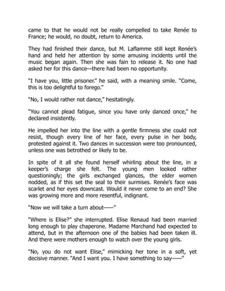came to that he would not be really compelled to take Renée to
France; he would, no doubt, return to America.
They had finished their dance, but M. Laflamme still kept Renée’s
hand and held her attention by some amusing incidents until the
music began again. Then she was fain to release it. No one had
asked her for this dance—there had been no opportunity.
“I have you, little prisoner.” he said, with a meaning smile. “Come,
this is too delightful to forego.”
“No, I would rather not dance,” hesitatingly.
“You cannot plead fatigue, since you have only danced once,” he
declared insistently.
He impelled her into the line with a gentle firmness she could not
resist, though every line of her face, every pulse in her body,
protested against it. Two dances in succession were too pronounced,
unless one was betrothed or likely to be.
In spite of it all she found herself whirling about the line, in a
keeper’s charge she felt. The young men looked rather
questioningly; the girls exchanged glances, the elder women
nodded, as if this set the seal to their surmises. Renée’s face was
scarlet and her eyes downcast. Would it never come to an end? She
was growing more and more resentful, indignant.
“Now we will take a turn about——”
“Where is Elise?” she interrupted. Elise Renaud had been married
long enough to play chaperone. Madame Marchand had expected to
attend, but in the afternoon one of the babies had been taken ill.
And there were mothers enough to watch over the young girls.
“No, you do not want Elise,” mimicking her tone in a soft, yet
decisive manner. “And I want you. I have something to say——”
 