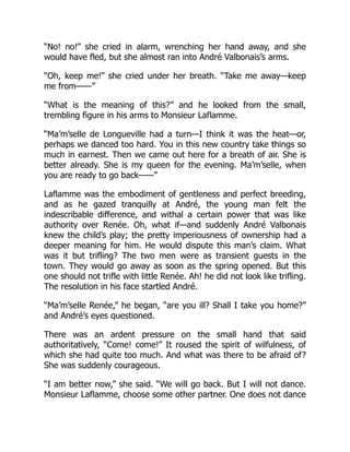 “No! no!” she cried in alarm, wrenching her hand away, and she
would have fled, but she almost ran into André Valbonais’s arms.
“Oh, keep me!” she cried under her breath. “Take me away—keep
me from——”
“What is the meaning of this?” and he looked from the small,
trembling figure in his arms to Monsieur Laflamme.
“Ma’m’selle de Longueville had a turn—I think it was the heat—or,
perhaps we danced too hard. You in this new country take things so
much in earnest. Then we came out here for a breath of air. She is
better already. She is my queen for the evening. Ma’m’selle, when
you are ready to go back——”
Laflamme was the embodiment of gentleness and perfect breeding,
and as he gazed tranquilly at André, the young man felt the
indescribable difference, and withal a certain power that was like
authority over Renée. Oh, what if—and suddenly André Valbonais
knew the child’s play; the pretty imperiousness of ownership had a
deeper meaning for him. He would dispute this man’s claim. What
was it but trifling? The two men were as transient guests in the
town. They would go away as soon as the spring opened. But this
one should not trifle with little Renée. Ah! he did not look like trifling.
The resolution in his face startled André.
“Ma’m’selle Renée,” he began, “are you ill? Shall I take you home?”
and André’s eyes questioned.
There was an ardent pressure on the small hand that said
authoritatively, “Come! come!” It roused the spirit of wilfulness, of
which she had quite too much. And what was there to be afraid of?
She was suddenly courageous.
“I am better now,” she said. “We will go back. But I will not dance.
Monsieur Laflamme, choose some other partner. One does not dance
 