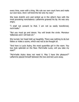 every time, even with a king. We rule our own court here and make
our own laws. And I will lend the fair one my rose.”
She took André’s arm and smiled up in the other’s face with the
most provoking nonchalance. Laflamme gnawed his lip. He was very
angry.
“I shall not consent to that. I am not so easily transferred,
ma’m’selle.”
“But you must go and dance. You will break the circle. Monsieur
Valbonais and I will look on.”
She turned, her head held up haughtily. There was nothing to do but
follow or make a scene, which was not to be thought of.
“And here is Lucie Aubry, the most queenlike girl in the room. You
two look splendid on the floor. Ma’m’selle Lucie, will you take my
rose?”
“Ma’m’selle Aubry does not need it. May I have the pleasure?”
Laflamme placed himself between the two and led Lucie away.
 