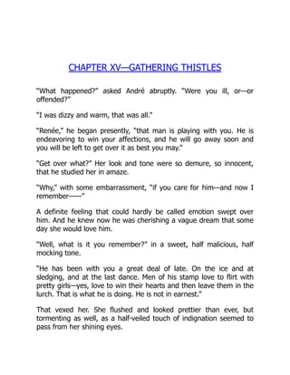 CHAPTER XV—GATHERING THISTLES
“What happened?” asked André abruptly. “Were you ill, or—or
offended?”
“I was dizzy and warm, that was all.”
“Renée,” he began presently, “that man is playing with you. He is
endeavoring to win your affections, and he will go away soon and
you will be left to get over it as best you may.”
“Get over what?” Her look and tone were so demure, so innocent,
that he studied her in amaze.
“Why,” with some embarrassment, “if you care for him—and now I
remember——”
A definite feeling that could hardly be called emotion swept over
him. And he knew now he was cherishing a vague dream that some
day she would love him.
“Well, what is it you remember?” in a sweet, half malicious, half
mocking tone.
“He has been with you a great deal of late. On the ice and at
sledging, and at the last dance. Men of his stamp love to flirt with
pretty girls—yes, love to win their hearts and then leave them in the
lurch. That is what he is doing. He is not in earnest.”
That vexed her. She flushed and looked prettier than ever, but
tormenting as well, as a half-veiled touch of indignation seemed to
pass from her shining eyes.
 