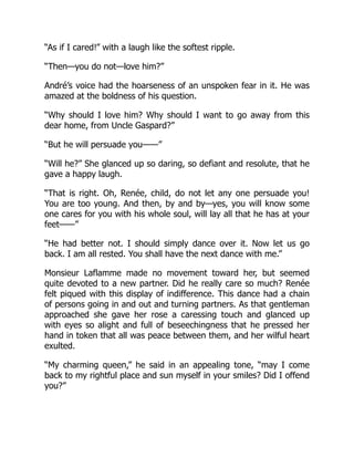 “As if I cared!” with a laugh like the softest ripple.
“Then—you do not—love him?”
André’s voice had the hoarseness of an unspoken fear in it. He was
amazed at the boldness of his question.
“Why should I love him? Why should I want to go away from this
dear home, from Uncle Gaspard?”
“But he will persuade you——”
“Will he?” She glanced up so daring, so defiant and resolute, that he
gave a happy laugh.
“That is right. Oh, Renée, child, do not let any one persuade you!
You are too young. And then, by and by—yes, you will know some
one cares for you with his whole soul, will lay all that he has at your
feet——”
“He had better not. I should simply dance over it. Now let us go
back. I am all rested. You shall have the next dance with me.”
Monsieur Laflamme made no movement toward her, but seemed
quite devoted to a new partner. Did he really care so much? Renée
felt piqued with this display of indifference. This dance had a chain
of persons going in and out and turning partners. As that gentleman
approached she gave her rose a caressing touch and glanced up
with eyes so alight and full of beseechingness that he pressed her
hand in token that all was peace between them, and her wilful heart
exulted.
“My charming queen,” he said in an appealing tone, “may I come
back to my rightful place and sun myself in your smiles? Did I offend
you?”
 