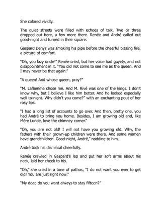 She colored vividly.
The quiet streets were filled with echoes of talk. Two or three
dropped out here, a few more there. Renée and André called out
good-night and turned in their square.
Gaspard Denys was smoking his pipe before the cheerful blazing fire,
a picture of comfort.
“Oh, you lazy uncle!” Renée cried, but her voice had gayety, and not
disappointment in it. “You did not come to see me as the queen. And
I may never be that again.”
“A queen! And whose queen, pray?”
“M. Laflamme chose me. And M. Rivé was one of the kings. I don’t
know why, but I believe I like him better. And he looked especially
well to-night. Why didn’t you come?” with an enchanting pout of her
rosy lips.
“I had a long list of accounts to go over. And then, pretty one, you
had André to bring you home. Besides, I am growing old and, like
Mère Lunde, love the chimney corner.”
“Oh, you are not old! I will not have you growing old. Why, the
fathers with their grown-up children were there. And some women
have grandchildren. Good-night, André,” nodding to him.
André took his dismissal cheerfully.
Renée crawled in Gaspard’s lap and put her soft arms about his
neck, laid her cheek to his.
“Oh,” she cried in a tone of pathos, “I do not want you ever to get
old! You are just right now.”
“My dear, do you want always to stay fifteen?”
 