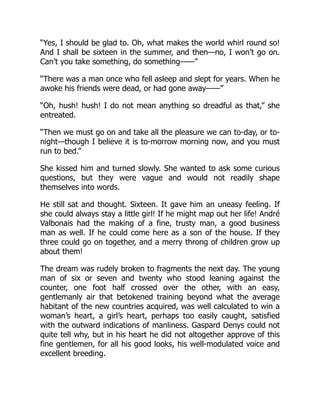 “Yes, I should be glad to. Oh, what makes the world whirl round so!
And I shall be sixteen in the summer, and then—no, I won’t go on.
Can’t you take something, do something——”
“There was a man once who fell asleep and slept for years. When he
awoke his friends were dead, or had gone away——”
“Oh, hush! hush! I do not mean anything so dreadful as that,” she
entreated.
“Then we must go on and take all the pleasure we can to-day, or to-
night—though I believe it is to-morrow morning now, and you must
run to bed.”
She kissed him and turned slowly. She wanted to ask some curious
questions, but they were vague and would not readily shape
themselves into words.
He still sat and thought. Sixteen. It gave him an uneasy feeling. If
she could always stay a little girl! If he might map out her life! André
Valbonais had the making of a fine, trusty man, a good business
man as well. If he could come here as a son of the house. If they
three could go on together, and a merry throng of children grow up
about them!
The dream was rudely broken to fragments the next day. The young
man of six or seven and twenty who stood leaning against the
counter, one foot half crossed over the other, with an easy,
gentlemanly air that betokened training beyond what the average
habitant of the new countries acquired, was well calculated to win a
woman’s heart, a girl’s heart, perhaps too easily caught, satisfied
with the outward indications of manliness. Gaspard Denys could not
quite tell why, but in his heart he did not altogether approve of this
fine gentlemen, for all his good looks, his well-modulated voice and
excellent breeding.
 