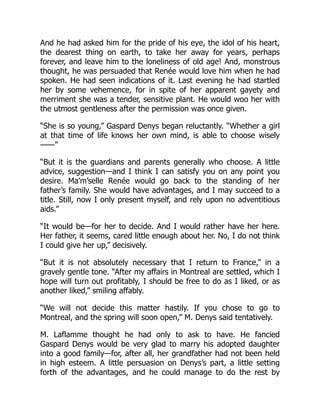 And he had asked him for the pride of his eye, the idol of his heart,
the dearest thing on earth, to take her away for years, perhaps
forever, and leave him to the loneliness of old age! And, monstrous
thought, he was persuaded that Renée would love him when he had
spoken. He had seen indications of it. Last evening he had startled
her by some vehemence, for in spite of her apparent gayety and
merriment she was a tender, sensitive plant. He would woo her with
the utmost gentleness after the permission was once given.
“She is so young,” Gaspard Denys began reluctantly. “Whether a girl
at that time of life knows her own mind, is able to choose wisely
——”
“But it is the guardians and parents generally who choose. A little
advice, suggestion—and I think I can satisfy you on any point you
desire. Ma’m’selle Renée would go back to the standing of her
father’s family. She would have advantages, and I may succeed to a
title. Still, now I only present myself, and rely upon no adventitious
aids.”
“It would be—for her to decide. And I would rather have her here.
Her father, it seems, cared little enough about her. No, I do not think
I could give her up,” decisively.
“But it is not absolutely necessary that I return to France,” in a
gravely gentle tone. “After my affairs in Montreal are settled, which I
hope will turn out profitably, I should be free to do as I liked, or as
another liked,” smiling affably.
“We will not decide this matter hastily. If you chose to go to
Montreal, and the spring will soon open,” M. Denys said tentatively.
M. Laflamme thought he had only to ask to have. He fancied
Gaspard Denys would be very glad to marry his adopted daughter
into a good family—for, after all, her grandfather had not been held
in high esteem. A little persuasion on Denys’s part, a little setting
forth of the advantages, and he could manage to do the rest by
 
