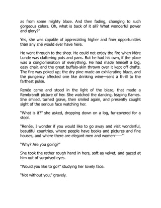 as from some mighty blaze. And then fading, changing to such
gorgeous colors. Oh, what is back of it all? What wonderful power
and glory?”
Yes, she was capable of appreciating higher and finer opportunities
than any she would ever have here.
He went through to the shop. He could not enjoy the fire when Mère
Lunde was clattering pots and pans. But he had his own, if the place
was a conglomeration of everything. He had made himself a big,
easy chair, and the great buffalo-skin thrown over it kept off drafts.
The fire was poked up; the dry pine made an exhilarating blaze, and
the pungency affected one like drinking wine—sent a thrill to the
farthest pulse.
Renée came and stood in the light of the blaze, that made a
Rembrandt picture of her. She watched the dancing, leaping flames.
She smiled, turned grave, then smiled again, and presently caught
sight of the serious face watching her.
“What is it?” she asked, dropping down on a log, fur-covered for a
stool.
“Renée, I wonder if you would like to go away and visit wonderful,
beautiful countries, where people have books and pictures and fine
houses, and where there are elegant men and women——”
“Why? Are you going?”
She took the rather rough hand in hers, soft as velvet, and gazed at
him out of surprised eyes.
“Would you like to go?” studying her lovely face.
“Not without you,” gravely.
 