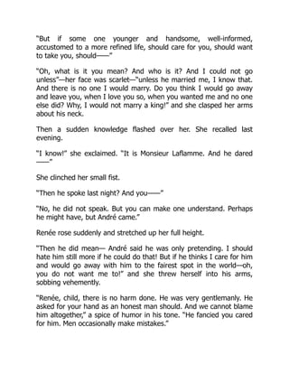 “But if some one younger and handsome, well-informed,
accustomed to a more refined life, should care for you, should want
to take you, should——”
“Oh, what is it you mean? And who is it? And I could not go
unless”—her face was scarlet—“unless he married me, I know that.
And there is no one I would marry. Do you think I would go away
and leave you, when I love you so, when you wanted me and no one
else did? Why, I would not marry a king!” and she clasped her arms
about his neck.
Then a sudden knowledge flashed over her. She recalled last
evening.
“I know!” she exclaimed. “It is Monsieur Laflamme. And he dared
——”
She clinched her small fist.
“Then he spoke last night? And you——”
“No, he did not speak. But you can make one understand. Perhaps
he might have, but André came.”
Renée rose suddenly and stretched up her full height.
“Then he did mean— André said he was only pretending. I should
hate him still more if he could do that! But if he thinks I care for him
and would go away with him to the fairest spot in the world—oh,
you do not want me to!” and she threw herself into his arms,
sobbing vehemently.
“Renée, child, there is no harm done. He was very gentlemanly. He
asked for your hand as an honest man should. And we cannot blame
him altogether,” a spice of humor in his tone. “He fancied you cared
for him. Men occasionally make mistakes.”
 
