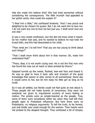 Had she made him believe that? She had tried somewhat without
considering the consequences. The little triumph had appealed to
her girlish vanity. How could she explain it?
“I liked him a little,” she confessed brokenly. “And I was proud and
delighted to be chosen his queen. But I do not want him to love me.
I do not want any one to love me but just you. I shall never love any
one else.”
It was a very sweet confession, but she did not know what it meant.
So her mother had said, and he wanted to believe he had held her
truest faith, and this had descended to her child.
“Then what am I to tell him? That you are too young to think about
such things?”
“That I shall never think about him in that manner. Oh, make him
understand that!”
“There, dear, it is not worth crying over. He is not the first man who
has found the rose out of reach or been pricked by thorns.”
Gaspard turned up the sweet, flushed, tear-wet face and kissed it.
He was so glad to have it back safe and innocent of the great
knowledge that sooner or later comes to all womanhood. Some day
it would come to her, but let him keep his little girl as long as he
could.
So it was all settled, but Renée could not feel quite at rest about it.
These people did not make tyrants of conscience; they were not
analytical nor given to inquisitorial scrutiny of every feeling or
motive. The priests were as simple-hearted as the people. True,
some of them were considered rather lax when they had left their
people open to Protestant influences. But here there were no
Protestants, no religious arguments. To tell the truth, to be honest,
just and kindly was creed enough for the women. Their hearts were
not probed to the deepest thought. They confessed a bit of temper,
 
