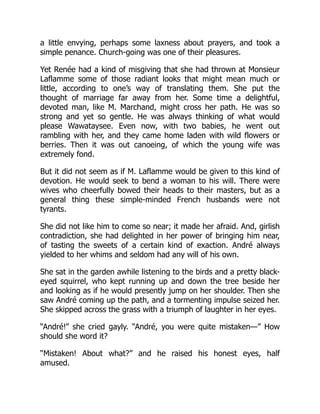 a little envying, perhaps some laxness about prayers, and took a
simple penance. Church-going was one of their pleasures.
Yet Renée had a kind of misgiving that she had thrown at Monsieur
Laflamme some of those radiant looks that might mean much or
little, according to one’s way of translating them. She put the
thought of marriage far away from her. Some time a delightful,
devoted man, like M. Marchand, might cross her path. He was so
strong and yet so gentle. He was always thinking of what would
please Wawataysee. Even now, with two babies, he went out
rambling with her, and they came home laden with wild flowers or
berries. Then it was out canoeing, of which the young wife was
extremely fond.
But it did not seem as if M. Laflamme would be given to this kind of
devotion. He would seek to bend a woman to his will. There were
wives who cheerfully bowed their heads to their masters, but as a
general thing these simple-minded French husbands were not
tyrants.
She did not like him to come so near; it made her afraid. And, girlish
contradiction, she had delighted in her power of bringing him near,
of tasting the sweets of a certain kind of exaction. André always
yielded to her whims and seldom had any will of his own.
She sat in the garden awhile listening to the birds and a pretty black-
eyed squirrel, who kept running up and down the tree beside her
and looking as if he would presently jump on her shoulder. Then she
saw André coming up the path, and a tormenting impulse seized her.
She skipped across the grass with a triumph of laughter in her eyes.
“André!” she cried gayly. “André, you were quite mistaken—” How
should she word it?
“Mistaken! About what?” and he raised his honest eyes, half
amused.
 