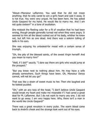 “About—Monsieur Laflamme. You said that he did not mean
anything; that he only cared to win a girl’s heart and cast it away. It
is not true. You were very unjust. He has been here. He has asked
Uncle Gaspard for my hand. He would like to marry me. And I am
not quite sixteen!” in a tone of exultation.
She mistook the fleeting color for a fit of vexation that he had been
wrong, though people generally turned red when they were angry. It
seemed to him all the blood rushed out of his body, whither he knew
not, but left him as one dead. And there was a solemn tolling of
bells in his ears.
She was enjoying his unlooked-for mood with a certain sense of
triumph.
“Oh, the pity of the blessed saints, of the sweet Virgin herself! And
you mean to marry him!”
“Well, if I did?” saucily. “I dare say there are girls who would jump at
the prospect.”
“But you know next to nothing about him. He may have a wife
already somewhere. Such things have been. Oh, Monsieur Denys
cannot, will not let you go!”
That was like a strain of sweet music to her. Then she laughed and
he looked puzzled.
“Oh,” with an airy toss of the head, “I don’t believe Uncle Gaspard
would break my heart and make me miserable if I had cared a great
deal for M. Laflamme. But I do not want to marry any one. I do not
want to go away. I am very happy here. Why, there isn’t a man in
the world like Uncle Gaspard!”
There was a great revulsion in every pulse. The warm blood came
back to André’s cheek and the strange look went out of his eyes.
 