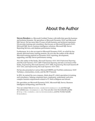 About the Author
Steven Renders is a Microsoft Certified Trainer with skills that span the business
and technical domains. He specializes in Microsoft Dynamics NAV and Microsoft
SQL Server. He has more than 15 years of both business and technical experience.
He provides training and consultancy that focuses on Microsoft Dynamics NAV,
Microsoft SQL Server, business intelligence solutions, Microsoft SQL Server
Reporting Services, and database performance tuning.
Furthermore, he is also an expert in Microsoft Dynamics NAV, on which he has
already delivered many training sessions. He was also the author of the official
Microsoft training material on Dynamics NAV reporting, development,
upgrading, and SQL Server performance tuning.
He is the author of the books, Microsoft Dynamics NAV 2015 Professional Reporting
and Microsoft Dynamics NAV 2009: Professional Reporting and also a reviewer of the
books, Programming Microsoft Dynamics NAV 2009, Programming Microsoft Dynamics®
NAV 2013, and Implementing Microsoft Dynamics NAV 2013.
He has also presented at various Microsoft MSDN and TechNet conferences, NAV
Techdays, communities, events, and the MCT Summit.
In 2011, he started his own company, think about IT, which specializes in training
and consultancy, helping companies learn, implement, understand, and solve
complex business requirements related to IT, both in Belgium and abroad.
His specialties are Microsoft Dynamics NAV, Microsoft SQL Server, Business
Intelligence & Reporting, and Power BI.
You can contact him at steven.renders@thinkaboutit.be and through
his website (www.thinkaboutit.be). You can also view his LinkedIn profile
at http://be.linkedin.com/in/stevenrenders, and his Twitter handle
is @srenders.
www.allitebooks.com
 