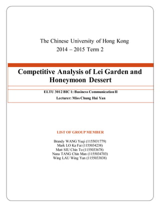 The Chinese University of Hong Kong
2014 – 2015 Term 2
Competitive Analysis of Lei Garden and
Honeymoon Dessert
ELTU 3012 BIC 1: Business CommunicationII
Lecturer: Miss Chung Hui Yan
LIST OF GROUP MEMBER
Brandy WANG Yuqi (1155031779)
Mark LO Ka Fai (1155034238)
Matt SIU Chin To (1155033678)
Nana TANG Chin Man (1155034703)
Wing LAU Wing Yan (1155033838)
 