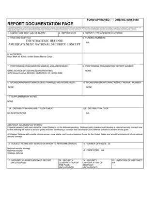 REPORT DOCUMENTATION PAGE
FORM APPROVED - - - OMB NO. 0704-0188
PUBLIC REPORTING BURDEN FOR THIS COLLECTION OF INFORMATION IS ESTIMATED TO AVERAGE 1 HOUR PER RESPONSE, INCLUDING THE TIME FOR REVIEWING INSTRUCTIONS, SEARCHING EXISTING DATA SOURCES, GATHERING AND MAINTAINING THE DATA NEEDED, AND
COMPLETING AND REVIEWING THE COLLECTION OF INFORMATION. SEND COMMENTS REGARDING THIS BURDEN ESTIMATE OR ANY OTHER ASPECT OF THIS COLLECTION OF INFORMATION, INCLUDING SUGGESTIONS FOR REDUCING THIS BURDEN, TO WASHINGTON
HEADQUARTERS SERVICES, DIRECTORATE FOR INFORMATION OPERATIONS AND REPORTS, 1215 JEFFERSON DAVIS HIGHWAY, SUITE 1204, ARLINGTON, VA 22202-4302, AND TO THE OFFICE OF MANAGEMENT AND BUDGET, PAPERWORK REDUCTION PROJECT (0704-0188)
WASHINGTON, DC 20503
1. AGENCY USE ONLY (LEAVE BLANK) 2. REPORT DATE 3. REPORT TYPE AND DATES COVERED
4. TITLE AND SUBTITLE
THE STRATEGIC DEFENSE
AMERICA’S NEXT NATIONAL SECURITY CONCEPT
5. FUNDING NUMBERS
N/A
6. AUTHOR(S)
Major Mark W. Elfers, United States Marine Corps
7. PERFORMING ORGANIZATION NAME(S) AND ADDRESS(ES)
USMC SCHOOL OF ADVANCED WARFIGHTING
3070 Moreel Avenue, MCCDC, QUANTICO, VA 22134-5068
8. PERFORMING ORGANIZATION REPORT NUMBER
NONE
9. SPONSORING/MONITORING AGENCY NAME(S) AND ADDRESS(ES)
NONE
10. SPONSORING/MONITORING AGENCY REPORT NUMBER:
NONE
11. SUPPLEMENTARY NOTES
NONE
12A. DISTRIBUTION/AVAILABILITY STATEMENT
NO RESTRICTIONS
12B. DISTRIBUTION CODE
N/A
ABSTRACT (MAXIMUM 200 WORDS)
Financial necessity will soon drive the United States to cut its defense spending. Defense policy makers must develop a national security concept now
by first defining the nation’s security goals and then developing a concept that can shape future defense policies to achieve those goals.
A Strategic Defense will provide a more secure, more stable, and more prosperous future for the United States and should be America’s future national
security concept.
14. SUBJECT TERMS (KEY WORDS ON WHICH TO PERFORM SEARCH)
National security strategy
National security
Strategic defense
15. NUMBER OF PAGES: 25
16. PRICE CODE: N/A
17. SECURITY CLASSIFICATION OF REPORT:
UNCLASSIFIED
18. SECURITY
CLASSIFICATION OF
THIS PAGE:
UNCLASSIFIED
19. SECURITY
CLASSIFICATION OF
ABSTRACT:
UNCLASSIFIED
20. LIMITATION OF ABSTRACT:
N/A
 