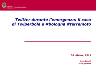 settore comunicazione




 Twitter durante l'emergenza: il caso
di Twiperbole e #bologna #terremoto



                  ___________________________________




                                          30 ottobre, 2012

                                                 Luca Zanelli
                                                staff Iperbole
 