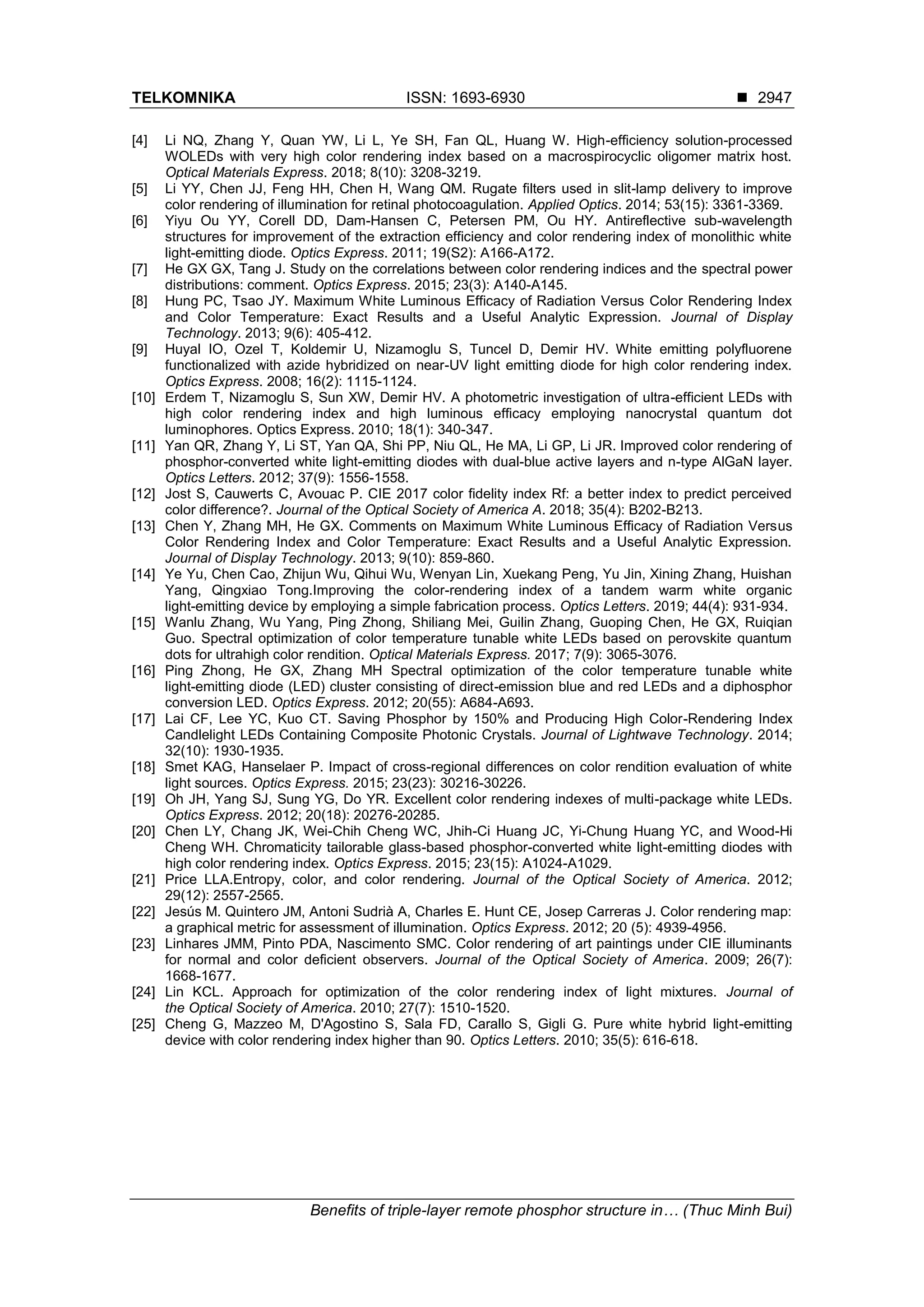 TELKOMNIKA ISSN: 1693-6930 ◼
Benefits of triple-layer remote phosphor structure in… (Thuc Minh Bui)
2947
[4] Li NQ, Zhang Y, Quan YW, Li L, Ye SH, Fan QL, Huang W. High-efficiency solution-processed
WOLEDs with very high color rendering index based on a macrospirocyclic oligomer matrix host.
Optical Materials Express. 2018; 8(10): 3208-3219.
[5] Li YY, Chen JJ, Feng HH, Chen H, Wang QM. Rugate filters used in slit-lamp delivery to improve
color rendering of illumination for retinal photocoagulation. Applied Optics. 2014; 53(15): 3361-3369.
[6] Yiyu Ou YY, Corell DD, Dam-Hansen C, Petersen PM, Ou HY. Antireflective sub-wavelength
structures for improvement of the extraction efficiency and color rendering index of monolithic white
light-emitting diode. Optics Express. 2011; 19(S2): A166-A172.
[7] He GX GX, Tang J. Study on the correlations between color rendering indices and the spectral power
distributions: comment. Optics Express. 2015; 23(3): A140-A145.
[8] Hung PC, Tsao JY. Maximum White Luminous Efficacy of Radiation Versus Color Rendering Index
and Color Temperature: Exact Results and a Useful Analytic Expression. Journal of Display
Technology. 2013; 9(6): 405-412.
[9] Huyal IO, Ozel T, Koldemir U, Nizamoglu S, Tuncel D, Demir HV. White emitting polyfluorene
functionalized with azide hybridized on near-UV light emitting diode for high color rendering index.
Optics Express. 2008; 16(2): 1115-1124.
[10] Erdem T, Nizamoglu S, Sun XW, Demir HV. A photometric investigation of ultra-efficient LEDs with
high color rendering index and high luminous efficacy employing nanocrystal quantum dot
luminophores. Optics Express. 2010; 18(1): 340-347.
[11] Yan QR, Zhang Y, Li ST, Yan QA, Shi PP, Niu QL, He MA, Li GP, Li JR. Improved color rendering of
phosphor-converted white light-emitting diodes with dual-blue active layers and n-type AlGaN layer.
Optics Letters. 2012; 37(9): 1556-1558.
[12] Jost S, Cauwerts C, Avouac P. CIE 2017 color fidelity index Rf: a better index to predict perceived
color difference?. Journal of the Optical Society of America A. 2018; 35(4): B202-B213.
[13] Chen Y, Zhang MH, He GX. Comments on Maximum White Luminous Efficacy of Radiation Versus
Color Rendering Index and Color Temperature: Exact Results and a Useful Analytic Expression.
Journal of Display Technology. 2013; 9(10): 859-860.
[14] Ye Yu, Chen Cao, Zhijun Wu, Qihui Wu, Wenyan Lin, Xuekang Peng, Yu Jin, Xining Zhang, Huishan
Yang, Qingxiao Tong.Improving the color-rendering index of a tandem warm white organic
light-emitting device by employing a simple fabrication process. Optics Letters. 2019; 44(4): 931-934.
[15] Wanlu Zhang, Wu Yang, Ping Zhong, Shiliang Mei, Guilin Zhang, Guoping Chen, He GX, Ruiqian
Guo. Spectral optimization of color temperature tunable white LEDs based on perovskite quantum
dots for ultrahigh color rendition. Optical Materials Express. 2017; 7(9): 3065-3076.
[16] Ping Zhong, He GX, Zhang MH Spectral optimization of the color temperature tunable white
light-emitting diode (LED) cluster consisting of direct-emission blue and red LEDs and a diphosphor
conversion LED. Optics Express. 2012; 20(55): A684-A693.
[17] Lai CF, Lee YC, Kuo CT. Saving Phosphor by 150% and Producing High Color-Rendering Index
Candlelight LEDs Containing Composite Photonic Crystals. Journal of Lightwave Technology. 2014;
32(10): 1930-1935.
[18] Smet KAG, Hanselaer P. Impact of cross-regional differences on color rendition evaluation of white
light sources. Optics Express. 2015; 23(23): 30216-30226.
[19] Oh JH, Yang SJ, Sung YG, Do YR. Excellent color rendering indexes of multi-package white LEDs.
Optics Express. 2012; 20(18): 20276-20285.
[20] Chen LY, Chang JK, Wei-Chih Cheng WC, Jhih-Ci Huang JC, Yi-Chung Huang YC, and Wood-Hi
Cheng WH. Chromaticity tailorable glass-based phosphor-converted white light-emitting diodes with
high color rendering index. Optics Express. 2015; 23(15): A1024-A1029.
[21] Price LLA.Entropy, color, and color rendering. Journal of the Optical Society of America. 2012;
29(12): 2557-2565.
[22] Jesús M. Quintero JM, Antoni Sudrià A, Charles E. Hunt CE, Josep Carreras J. Color rendering map:
a graphical metric for assessment of illumination. Optics Express. 2012; 20 (5): 4939-4956.
[23] Linhares JMM, Pinto PDA, Nascimento SMC. Color rendering of art paintings under CIE illuminants
for normal and color deficient observers. Journal of the Optical Society of America. 2009; 26(7):
1668-1677.
[24] Lin KCL. Approach for optimization of the color rendering index of light mixtures. Journal of
the Optical Society of America. 2010; 27(7): 1510-1520.
[25] Cheng G, Mazzeo M, D'Agostino S, Sala FD, Carallo S, Gigli G. Pure white hybrid light-emitting
device with color rendering index higher than 90. Optics Letters. 2010; 35(5): 616-618.
 