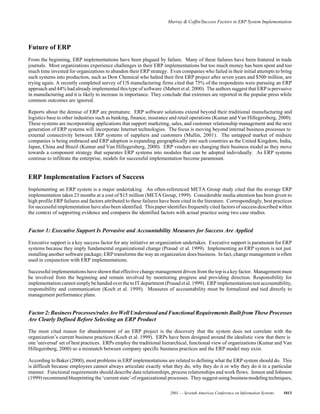 Murray & Coffin/Success Factors in ERP System Implementation
2001 — Seventh Americas Conference on Information Systems 1013
Future of ERP
From the beginning, ERP implementations have been plagued by failure. Many of these failures have been featured in trade
journals. Most organizations experience challenges in their ERP implementations but too much money has been spent and too
much time invested for organizations to abandon their ERP strategy. Even companies who failed in their initial attempts to bring
such systems into production, such as Dow Chemical who halted their first ERP project after seven years and $500 million, are
trying again. A recently completed survey of US manufacturing firms cited that 75% of the respondents were pursuing an ERP
approach and 44% had already implemented this type of software (Mabert et al. 2000). The authors suggest that ERP is pervasive
in manufacturing and it is likely to increase in importance. They conclude that extremes are reported in the popular press while
common outcomes are ignored.
Reports about the demise of ERP are premature. ERP software solutions extend beyond their traditional manufacturing and
logistics base to other industries such as banking, finance, insurance and retail operations (Kumar and Van Hillegersberg, 2000).
These systems are incorporating applications that support marketing, sales, and customer relationship management and the next
generation of ERP systems will incorporate Internet technologies. The focus is moving beyond internal business processes to
external connectivity between ERP systems of suppliers and customers (Mullin, 2001). The untapped market of midsize
companies is being embraced and ERP adoption is expanding geographically into such countries as the United Kingdom, India,
Japan, China and Brazil (Kumar and Van Hillegersberg, 2000). ERP vendors are changing their business model as they move
towards a component strategy that separates ERP systems into modules that can be adopted individually. As ERP systems
continue to infiltrate the enterprise, models for successful implementation become paramount.
ERP Implementation Factors of Success
Implementing an ERP system is a major undertaking. An often-referenced META Group study cited that the average ERP
implementation takes 23 months at a cost of $15 million (META Group, 1999). Considerable media attention has been given to
high profile ERP failures and factors attributed to these failures have been cited in the literature. Correspondingly, best practices
for successful implementation have also been identified. This paper identifies frequently cited factors of successdescribed within
the context of supporting evidence and compares the identified factors with actual practice using two case studies.
Factor 1: Executive Support Is Pervasive and Accountability Measures for Success Are Applied
Executive support is a key success factor for any initiative an organization undertakes. Executive support is paramount for ERP
systems because they imply fundamental organizational change (Prasad et al. 1999). Implementing an ERP system is not just
installing another software package; ERP transforms the way an organization does business. In fact, change management is often
used in conjunction with ERP implementations.
Successful implementations have shown that effective change management driven from the top isakey factor. Managementmust
be involved from the beginning and remain involved by monitoring progress and providing direction. Responsibility for
implementationcannotsimplybehandedoverthetoITdepartment(Prasadetal.1999). ERPimplementationstestaccountability,
responsibility and communication (Koch et al. 1999). Measures of accountability must be formalized and tied directly to
management performance plans.
Factor 2: BusinessProcesses/rulesAreWellUnderstood and Functional Requirements Built from These Processes
Are Clearly Defined Before Selecting an ERP Product
The most cited reason for abandonment of an ERP project is the discovery that the system does not correlate with the
organization’s current business practices (Koch et al. 1999). ERPs have been designed around the idealistic view that there is
one 'universal' set of best practices. ERPs employ the traditional hierarchical, functional view of organizations (Kumar and Van
Hillegersberg, 2000) so a mismatch between company specific business practices and the ERP model may exist.
According to Baker (2000), most problems in ERP implementations are related to defining what the ERP system should do. This
is difficult because employees cannot always articulate exactly what they do, why they do it or why they do it in a particular
manner. Functional requirements should describe data relationships, process relationships and work flows. Jenson and Johnson
(1999) recommend blueprinting the ‘current state’of organizational processes. Theysuggestusingbusinessmodelingtechniques,
 