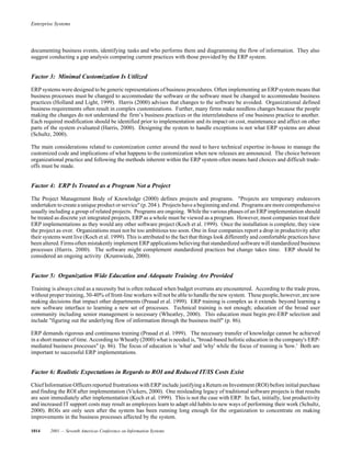 Enterprise Systems
1014 2001 — Seventh Americas Conference on Information Systems
documenting business events, identifying tasks and who performs them and diagramming the flow of information. They also
suggest conducting a gap analysis comparing current practices with those provided by the ERP system.
Factor 3: Minimal Customization Is Utilized
ERP systems were designed to be generic representations of business procedures. Often implementing an ERP system means that
business processes must be changed to accommodate the software or the software must be changed to accommodate business
practices (Holland and Light, 1999). Harris (2000) advises that changes to the software be avoided. Organizational defined
business requirements often result in complex customizations. Further, many firms make needless changes because the people
making the changes do not understand the firm’s business practices or the interrelatedness of one business practice to another.
Each required modification should be identified prior to implementation and its impact on cost, maintenance and affect on other
parts of the system evaluated (Harris, 2000). Designing the system to handle exceptions is not what ERP systems are about
(Schultz, 2000).
The main considerations related to customization center around the need to have technical expertise in-house to manage the
customized code and implications of what happens to the customization when new releases are announced. The choice between
organizational practice and following the methods inherent within the ERP system often means hard choices and difficult trade-
offs must be made.
Factor 4: ERP Is Treated as a Program Not a Project
The Project Management Body of Knowledge (2000) defines projects and programs. "Projects are temporary endeavors
undertaken to create aunique product or service" (p. 204 ). Projects have a beginning and end. Programs are more comprehensive
usually including a group of related projects. Programs are ongoing. While the various phases of an ERP implementation should
be treated as discrete yet integrated projects, ERP as a whole must be viewed as a program. However, most companies treat their
ERP implementations as they would any other software project (Koch et al. 1999). Once the installation is complete, they view
the project as over. Organizations must not be too ambitious too soon. One in four companies report a drop in productivity after
their systems went live (Koch et al. 1999). This is attributed to the fact that things look differently and comfortable practices have
been altered. Firmsoften mistakenly implement ERP applications believing that standardized software willstandardized business
processes (Harris. 2000). The software might complement standardized practices but change takes time. ERP should be
considered an ongoing activity (Krumwiede, 2000).
Factor 5: Organization Wide Education and Adequate Training Are Provided
Training is always cited as a necessity but is often reduced when budget overruns are encountered. According to the trade press,
without proper training, 30-40% of front-line workers will not be able to handle the new system. These people, however, are now
making decisions that impact other departments (Prasad et al. 1999). ERP training is complex as it extends beyond learning a
new software interface to learning a new set of processes. Technical training is not enough; education of the broad user
community including senior management is necessary (Wheatley, 2000). This education must begin pre-ERP selection and
include "figuring out the underlying flow of information through the business itself" (p. 86).
ERP demands rigorous and continuous training (Prasad et al. 1999). The necessary transfer of knowledge cannot be achieved
in a short manner of time. According to Wheatly (2000) what is needed is, "broad-based holistic education in the company's ERP-
mediated business processes" (p. 86). The focus of education is 'what' and 'why' while the focus of training is 'how.' Both are
important to successful ERP implementations.
Factor 6: Realistic Expectations in Regards to ROI and Reduced IT/IS Costs Exist
Chief Information Officers reported frustrations withERP include justifying aReturn on Investment (ROI) before initialpurchase
and finding the ROI after implementation (Vickers, 2000). One misleading legacy of traditional software projects is that results
are seen immediately after implementation (Koch et al. 1999). This is not the case with ERP. In fact, initially, lost productivity
and increased IT support costs may result as employees learn to adapt old habits to new ways of performing their work (Schultz,
2000). ROIs are only seen after the system has been running long enough for the organization to concentrate on making
improvements in the business processes affected by the system.
 